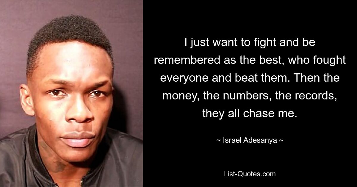 I just want to fight and be remembered as the best, who fought everyone and beat them. Then the money, the numbers, the records, they all chase me. — © Israel Adesanya