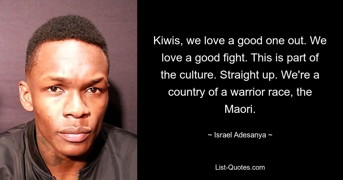 Kiwis, we love a good one out. We love a good fight. This is part of the culture. Straight up. We're a country of a warrior race, the Maori. — © Israel Adesanya