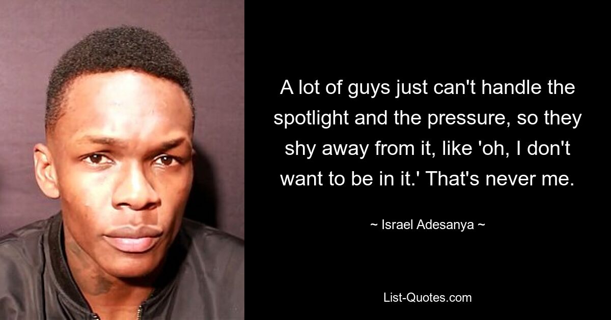 A lot of guys just can't handle the spotlight and the pressure, so they shy away from it, like 'oh, I don't want to be in it.' That's never me. — © Israel Adesanya