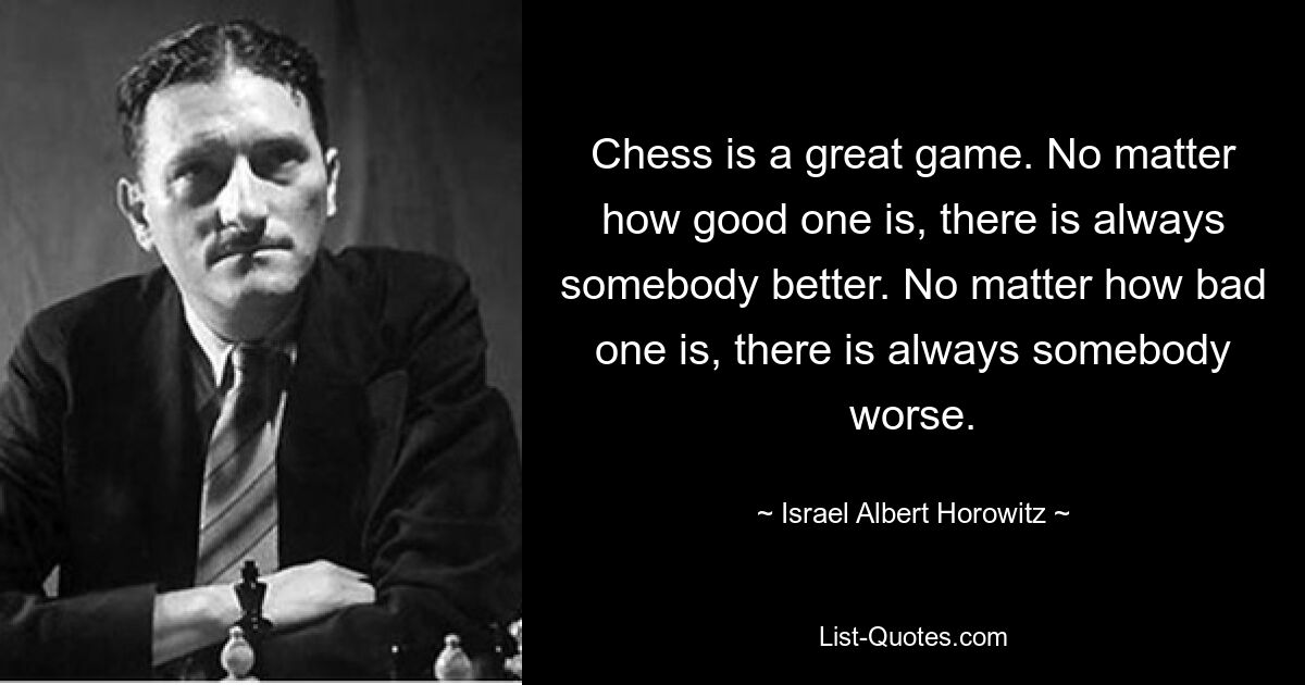 Chess is a great game. No matter how good one is, there is always somebody better. No matter how bad one is, there is always somebody worse. — © Israel Albert Horowitz