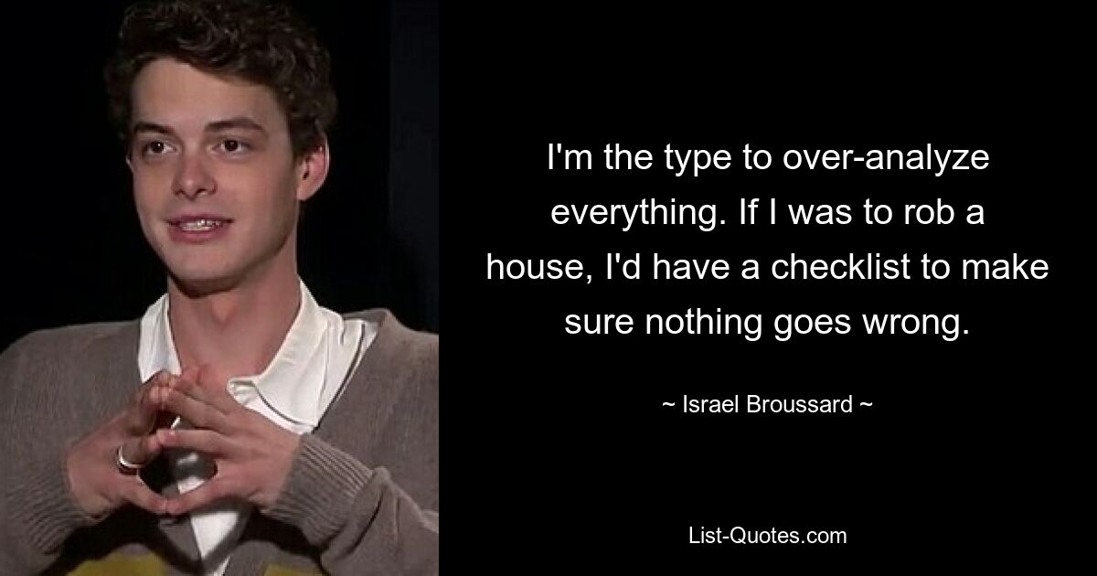 I'm the type to over-analyze everything. If I was to rob a house, I'd have a checklist to make sure nothing goes wrong. — © Israel Broussard