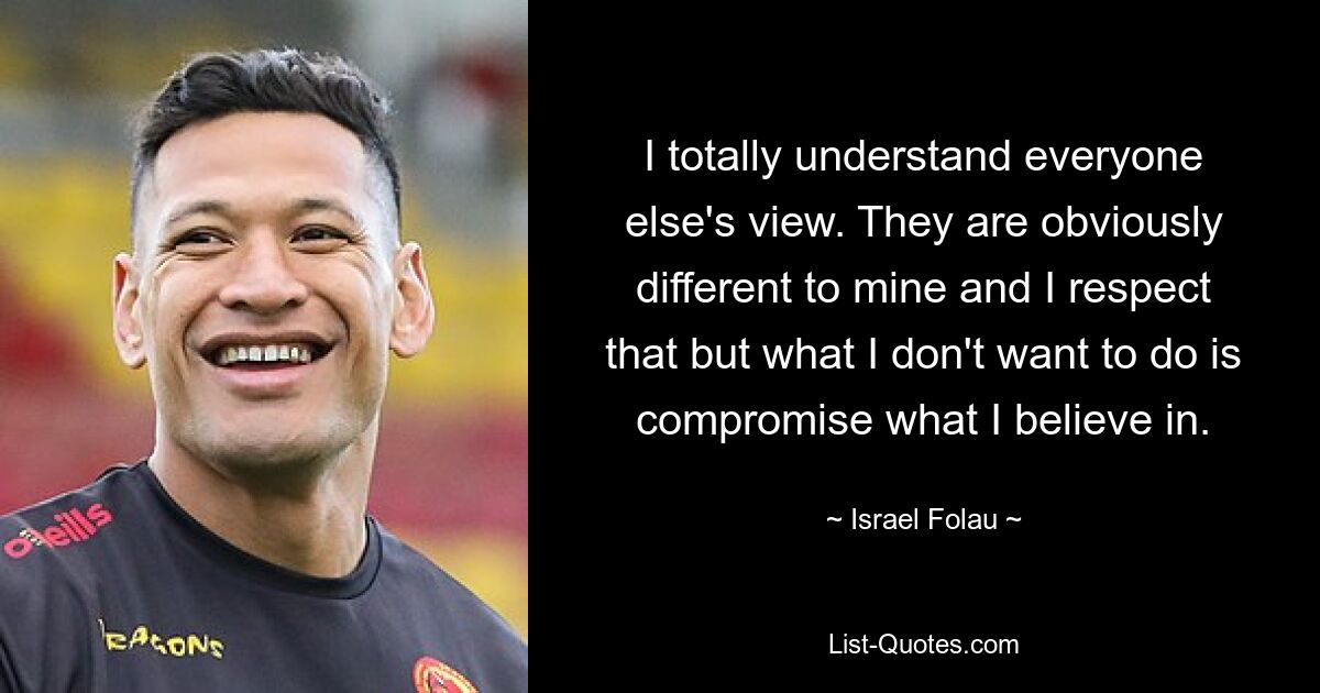 I totally understand everyone else's view. They are obviously different to mine and I respect that but what I don't want to do is compromise what I believe in. — © Israel Folau