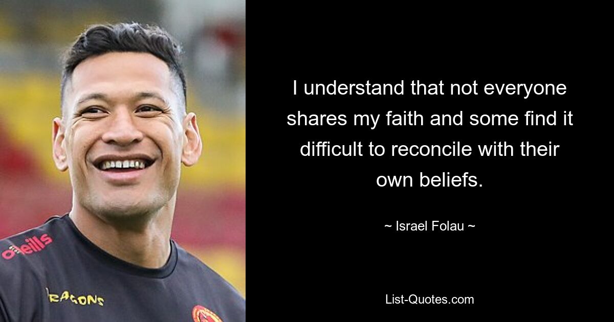 I understand that not everyone shares my faith and some find it difficult to reconcile with their own beliefs. — © Israel Folau