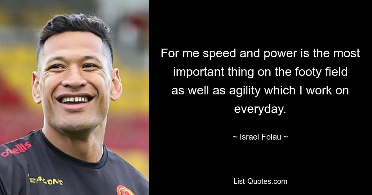 For me speed and power is the most important thing on the footy field as well as agility which I work on everyday. — © Israel Folau