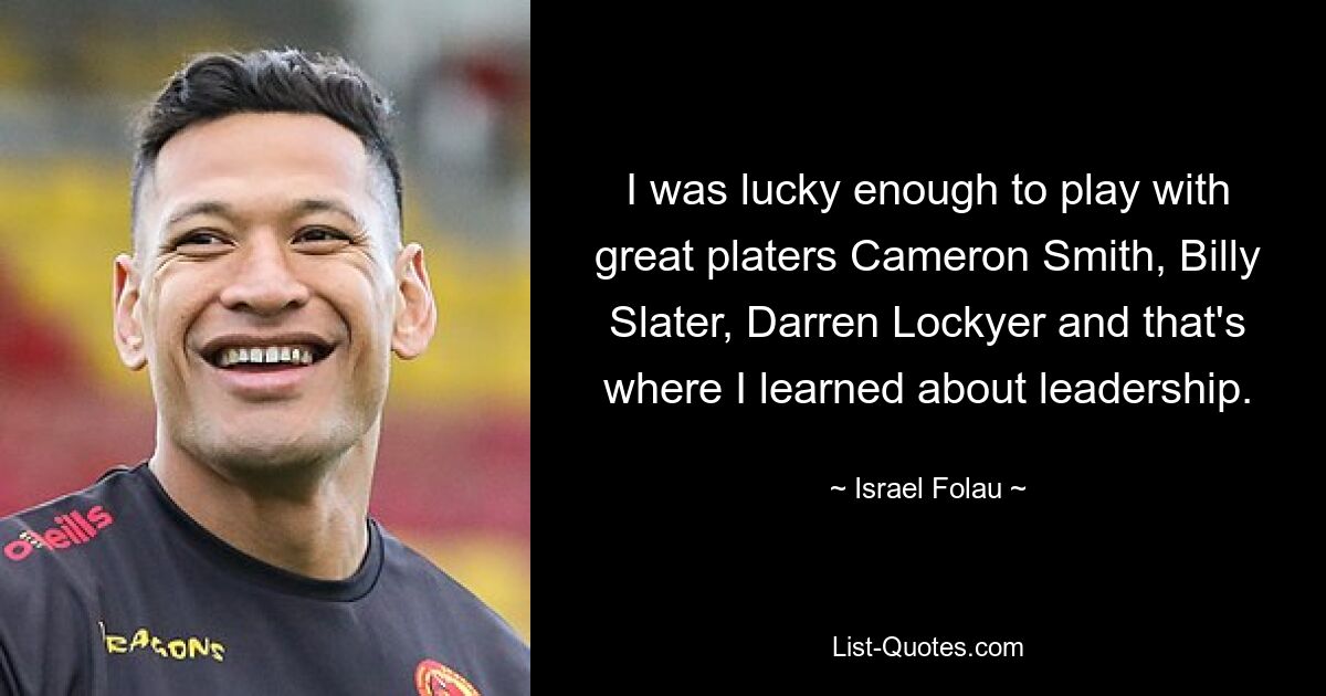 I was lucky enough to play with great platers Cameron Smith, Billy Slater, Darren Lockyer and that's where I learned about leadership. — © Israel Folau