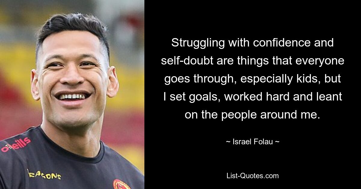 Struggling with confidence and self-doubt are things that everyone goes through, especially kids, but I set goals, worked hard and leant on the people around me. — © Israel Folau