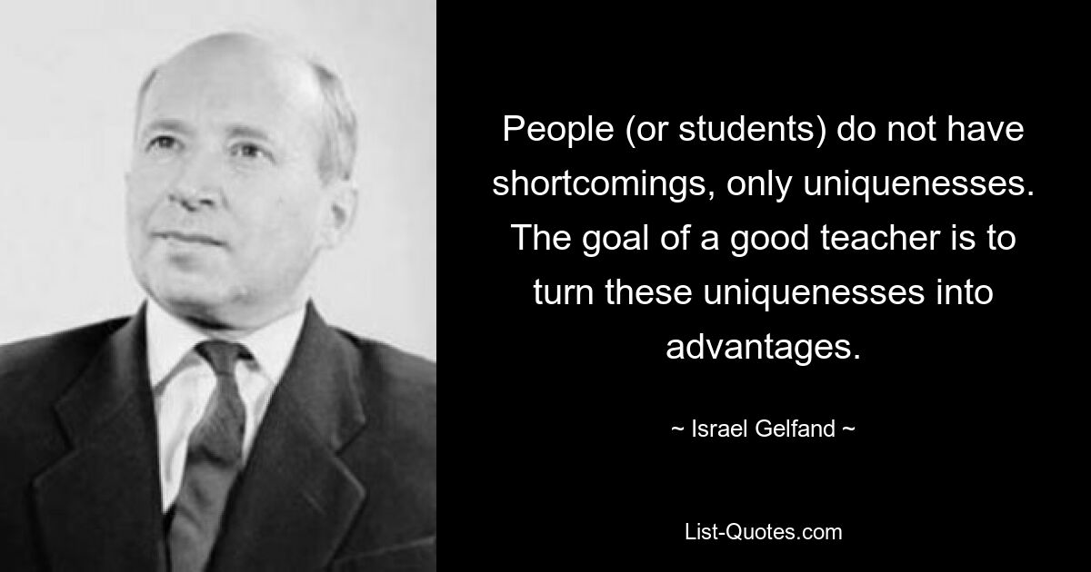 People (or students) do not have shortcomings, only uniquenesses. The goal of a good teacher is to turn these uniquenesses into advantages. — © Israel Gelfand