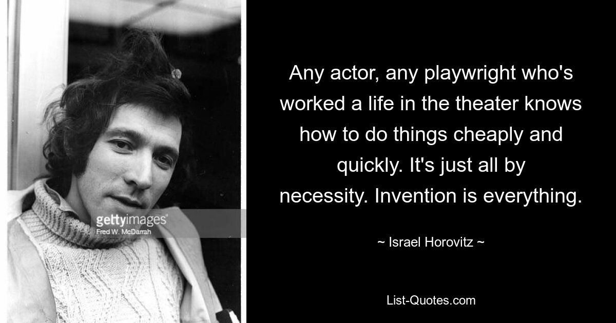 Any actor, any playwright who's worked a life in the theater knows how to do things cheaply and quickly. It's just all by necessity. Invention is everything. — © Israel Horovitz