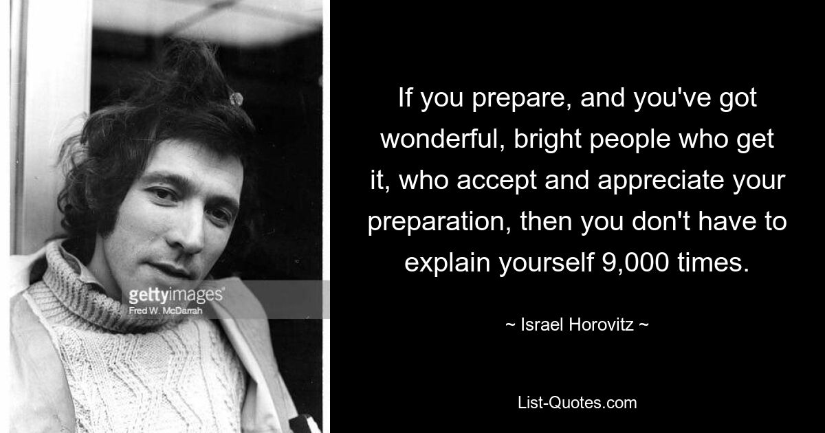 If you prepare, and you've got wonderful, bright people who get it, who accept and appreciate your preparation, then you don't have to explain yourself 9,000 times. — © Israel Horovitz