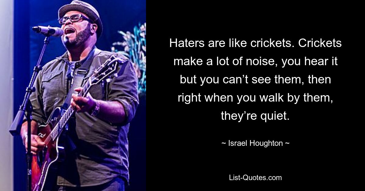 Haters are like crickets. Crickets make a lot of noise, you hear it but you can’t see them, then right when you walk by them, they’re quiet. — © Israel Houghton