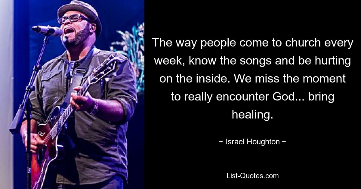 The way people come to church every week, know the songs and be hurting on the inside. We miss the moment to really encounter God... bring healing. — © Israel Houghton