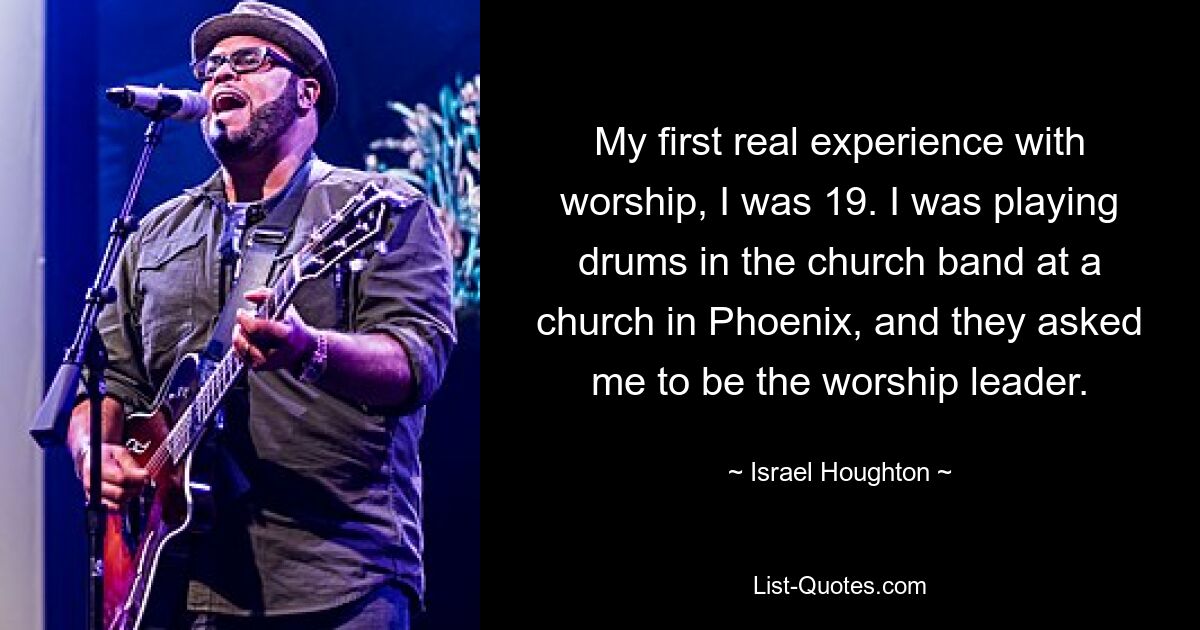 My first real experience with worship, I was 19. I was playing drums in the church band at a church in Phoenix, and they asked me to be the worship leader. — © Israel Houghton