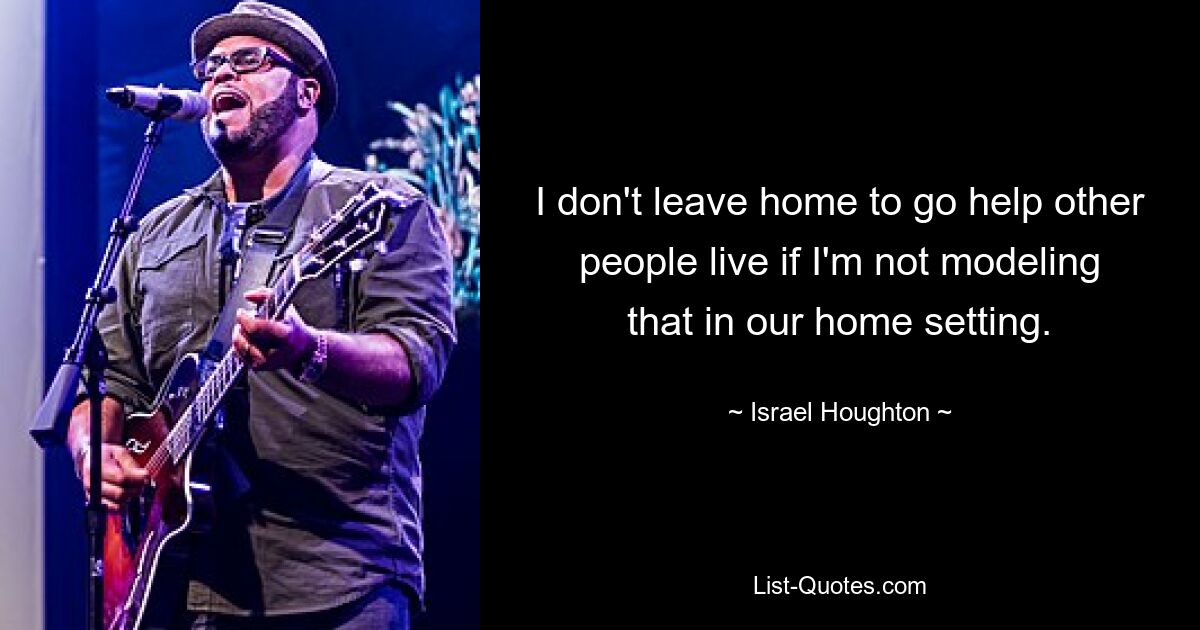 I don't leave home to go help other people live if I'm not modeling that in our home setting. — © Israel Houghton