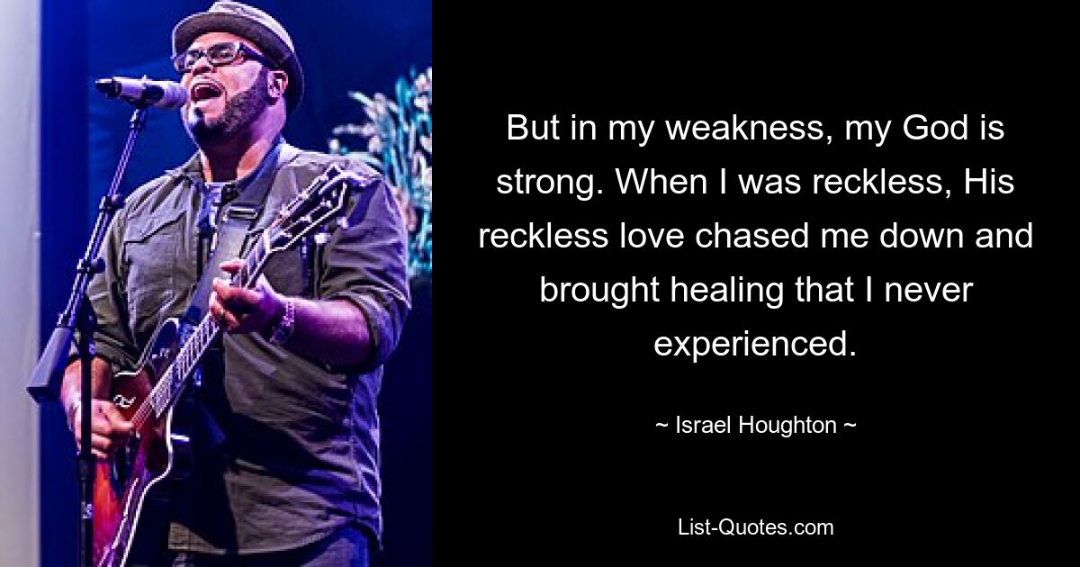 But in my weakness, my God is strong. When I was reckless, His reckless love chased me down and brought healing that I never experienced. — © Israel Houghton