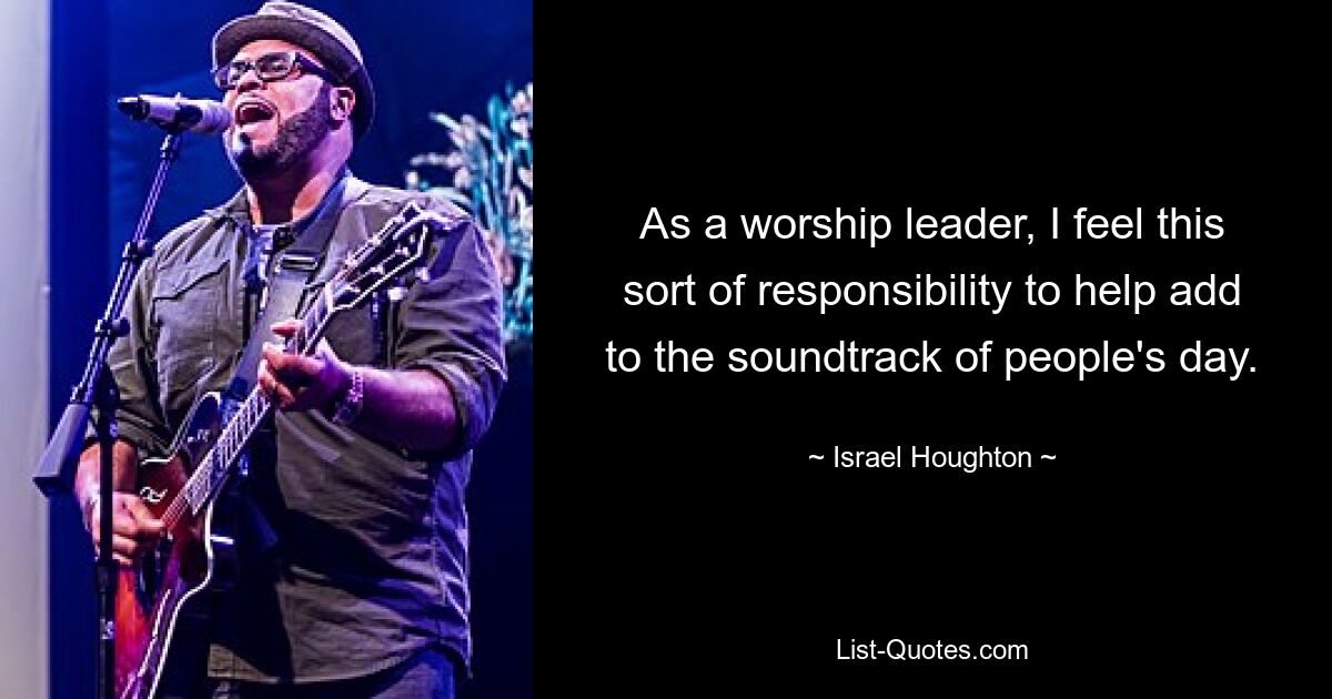 As a worship leader, I feel this sort of responsibility to help add to the soundtrack of people's day. — © Israel Houghton