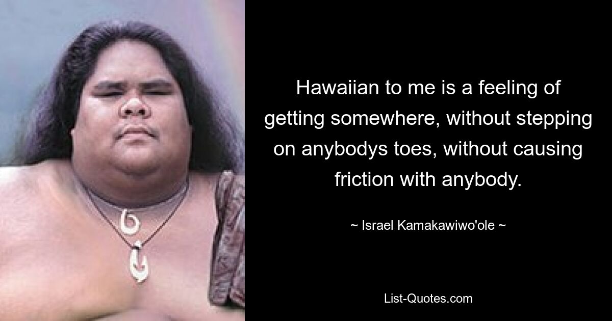 Hawaiian to me is a feeling of getting somewhere, without stepping on anybodys toes, without causing friction with anybody. — © Israel Kamakawiwo'ole