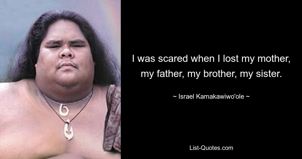 I was scared when I lost my mother, my father, my brother, my sister. — © Israel Kamakawiwo'ole