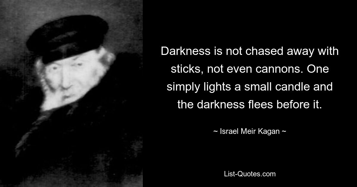 Darkness is not chased away with sticks, not even cannons. One simply lights a small candle and the darkness flees before it. — © Israel Meir Kagan