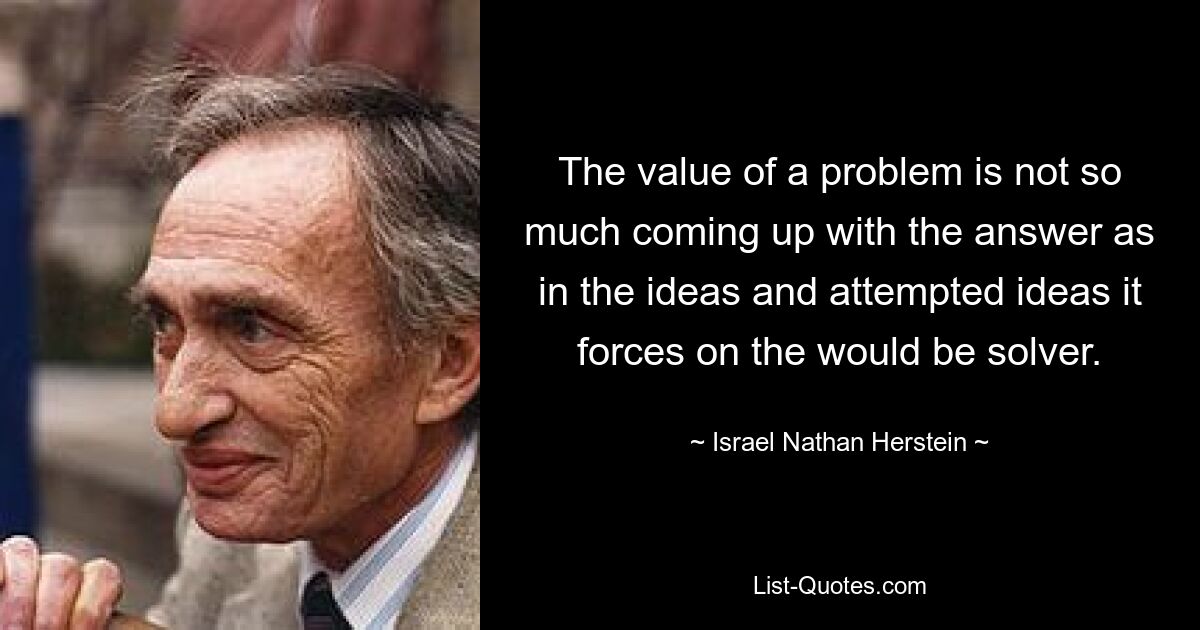 The value of a problem is not so much coming up with the answer as in the ideas and attempted ideas it forces on the would be solver. — © Israel Nathan Herstein