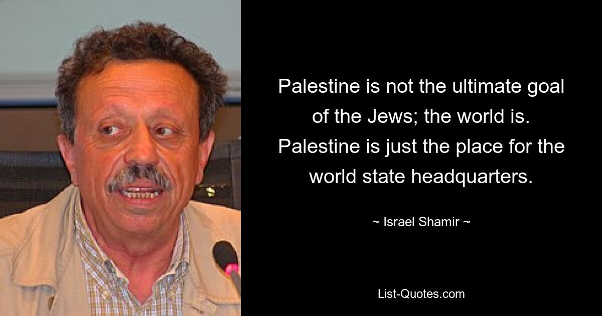 Palestine is not the ultimate goal of the Jews; the world is. Palestine is just the place for the world state headquarters. — © Israel Shamir