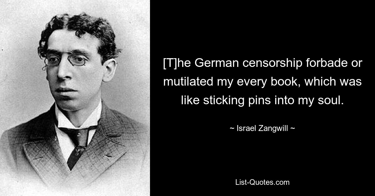 [T]he German censorship forbade or mutilated my every book, which was like sticking pins into my soul. — © Israel Zangwill