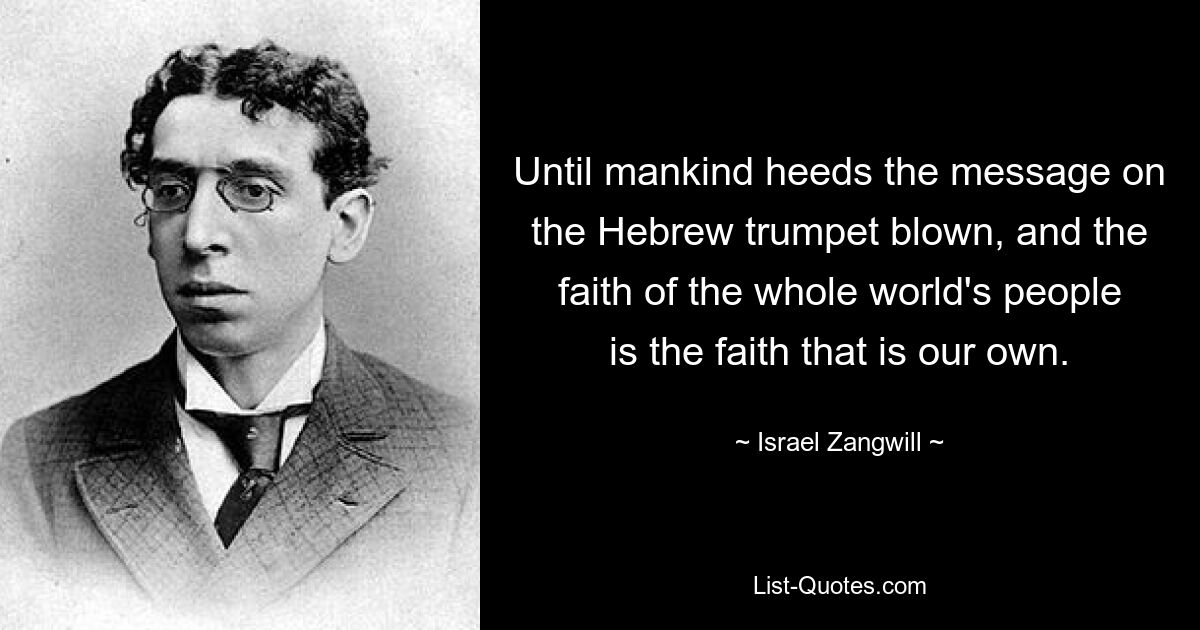 Until mankind heeds the message on the Hebrew trumpet blown, and the faith of the whole world's people is the faith that is our own. — © Israel Zangwill