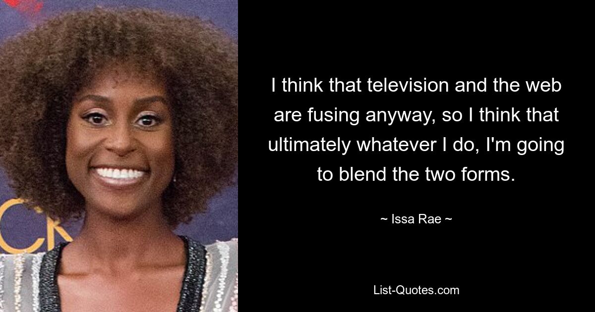 I think that television and the web are fusing anyway, so I think that ultimately whatever I do, I'm going to blend the two forms. — © Issa Rae