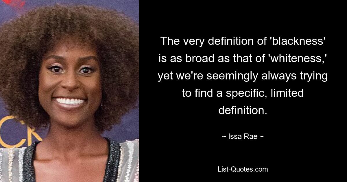 The very definition of 'blackness' is as broad as that of 'whiteness,' yet we're seemingly always trying to find a specific, limited definition. — © Issa Rae