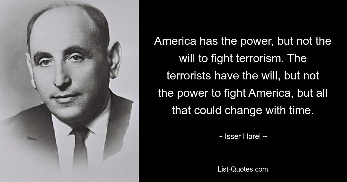 America has the power, but not the will to fight terrorism. The terrorists have the will, but not the power to fight America, but all that could change with time. — © Isser Harel