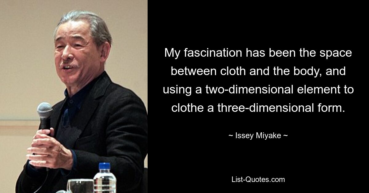 My fascination has been the space between cloth and the body, and using a two-dimensional element to clothe a three-dimensional form. — © Issey Miyake