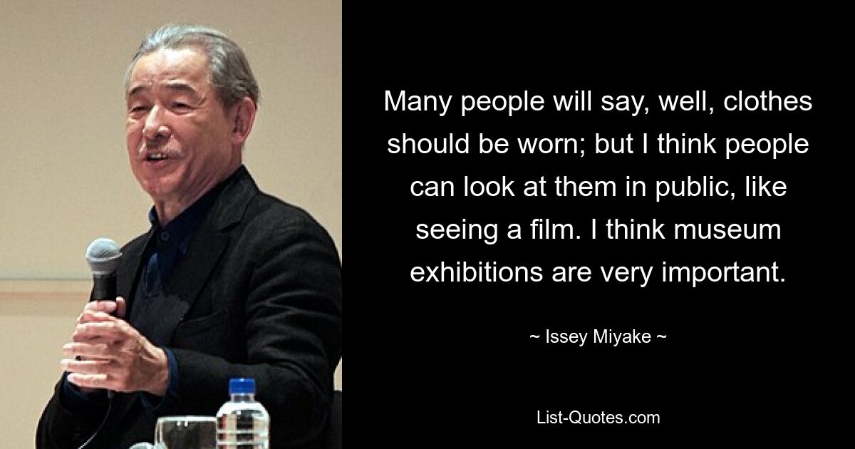 Many people will say, well, clothes should be worn; but I think people can look at them in public, like seeing a film. I think museum exhibitions are very important. — © Issey Miyake