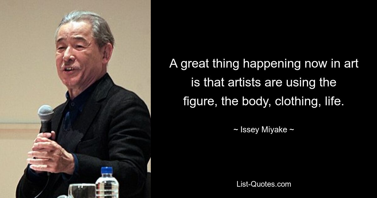 A great thing happening now in art is that artists are using the figure, the body, clothing, life. — © Issey Miyake