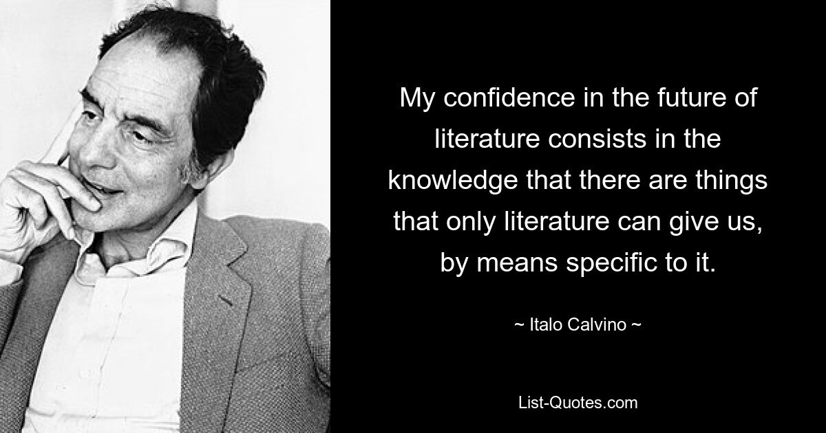 My confidence in the future of literature consists in the knowledge that there are things that only literature can give us, by means specific to it. — © Italo Calvino