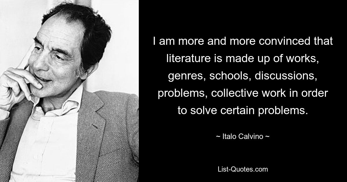 I am more and more convinced that literature is made up of works, genres, schools, discussions, problems, collective work in order to solve certain problems. — © Italo Calvino