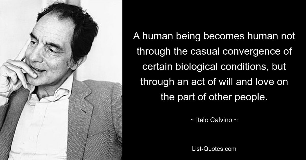 A human being becomes human not through the casual convergence of certain biological conditions, but through an act of will and love on the part of other people. — © Italo Calvino