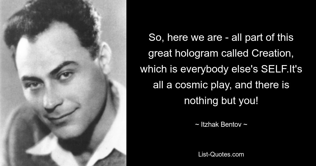 So, here we are - all part of this great hologram called Creation, which is everybody else's SELF.It's all a cosmic play, and there is nothing but you! — © Itzhak Bentov