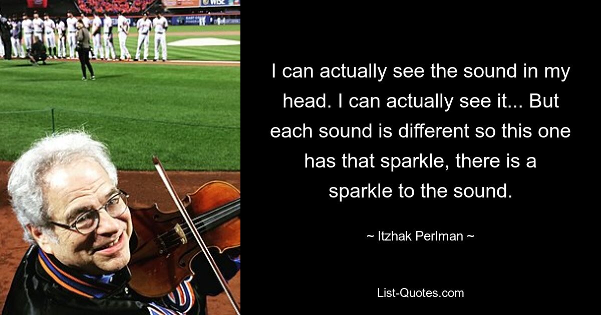 I can actually see the sound in my head. I can actually see it... But each sound is different so this one has that sparkle, there is a sparkle to the sound. — © Itzhak Perlman