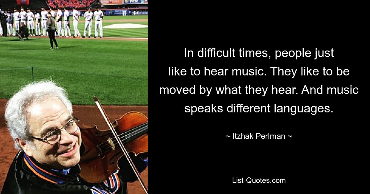 In difficult times, people just like to hear music. They like to be moved by what they hear. And music speaks different languages. — © Itzhak Perlman