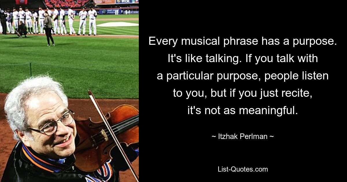 Every musical phrase has a purpose. It's like talking. If you talk with a particular purpose, people listen to you, but if you just recite, it's not as meaningful. — © Itzhak Perlman