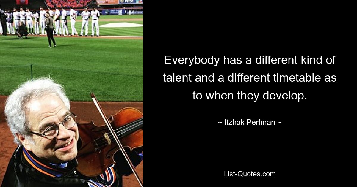 Everybody has a different kind of talent and a different timetable as to when they develop. — © Itzhak Perlman