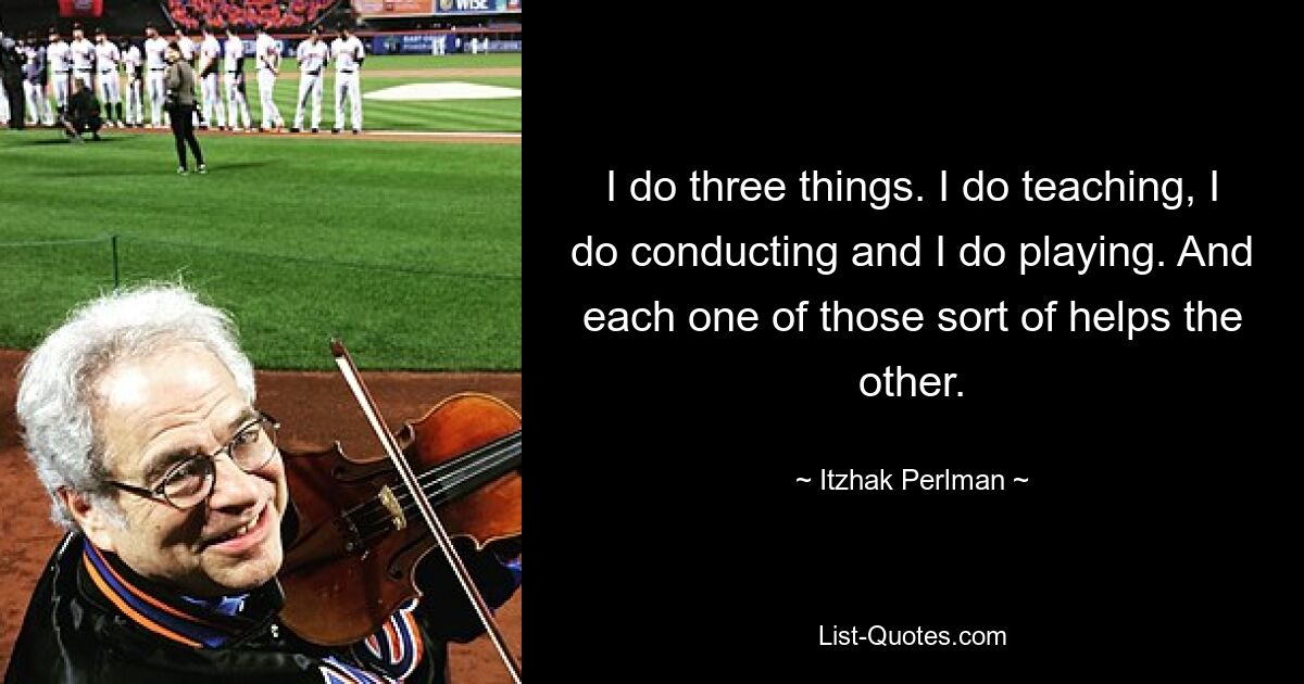 I do three things. I do teaching, I do conducting and I do playing. And each one of those sort of helps the other. — © Itzhak Perlman