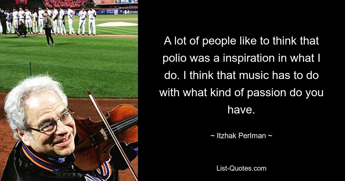 A lot of people like to think that polio was a inspiration in what I do. I think that music has to do with what kind of passion do you have. — © Itzhak Perlman