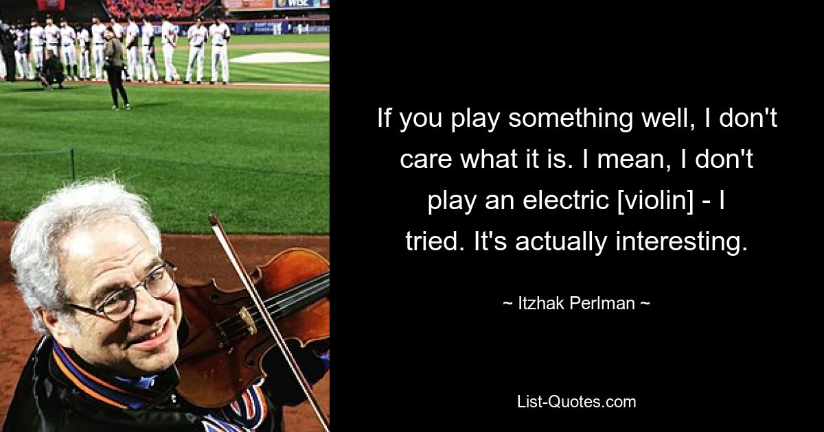 If you play something well, I don't care what it is. I mean, I don't play an electric [violin] - I tried. It's actually interesting. — © Itzhak Perlman