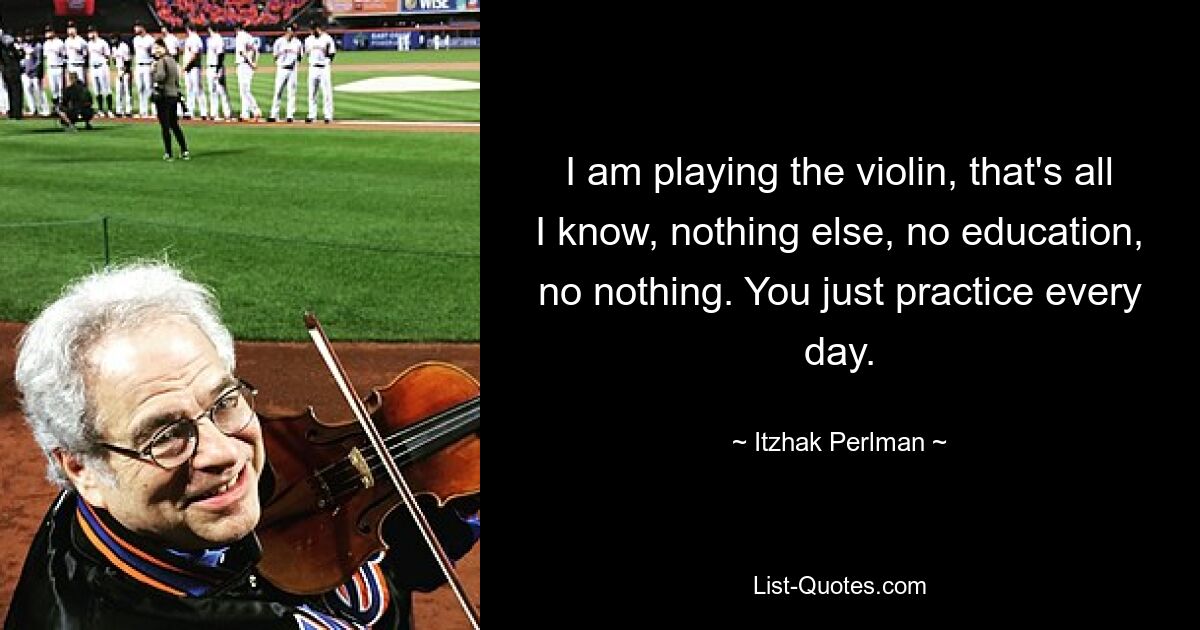 I am playing the violin, that's all I know, nothing else, no education, no nothing. You just practice every day. — © Itzhak Perlman