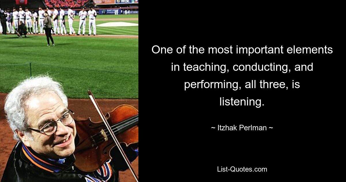 One of the most important elements in teaching, conducting, and performing, all three, is listening. — © Itzhak Perlman