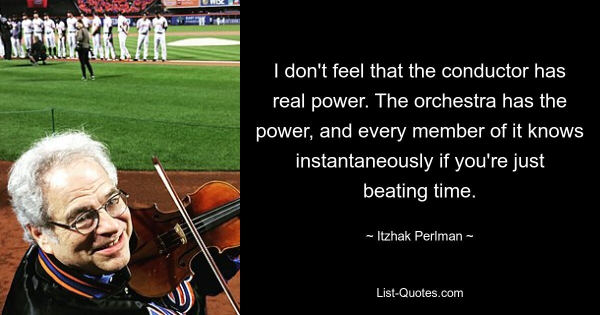 I don't feel that the conductor has real power. The orchestra has the power, and every member of it knows instantaneously if you're just beating time. — © Itzhak Perlman