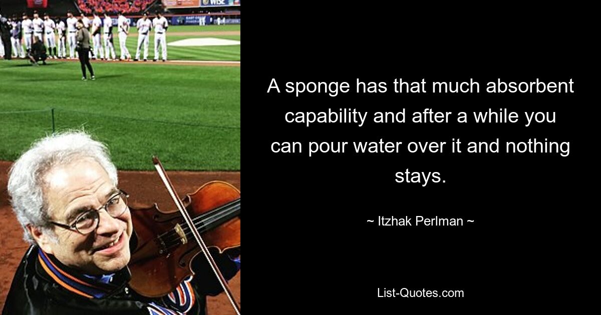 A sponge has that much absorbent capability and after a while you can pour water over it and nothing stays. — © Itzhak Perlman