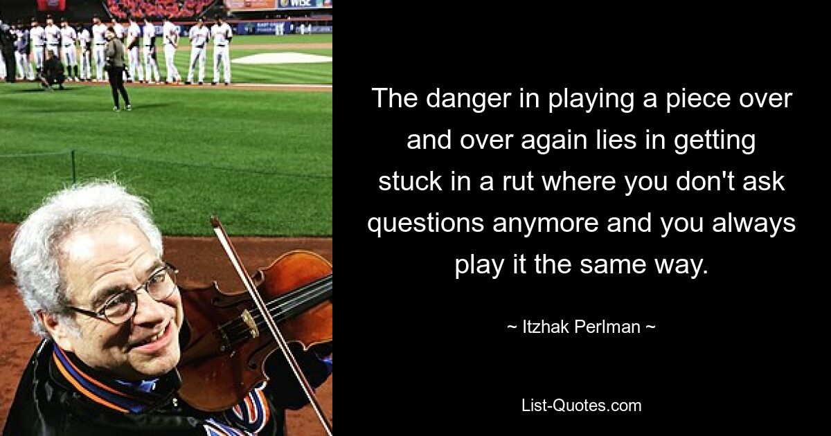 The danger in playing a piece over and over again lies in getting stuck in a rut where you don't ask questions anymore and you always play it the same way. — © Itzhak Perlman