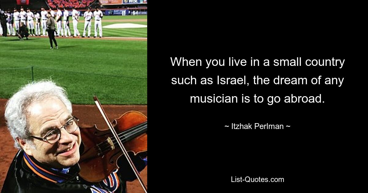 When you live in a small country such as Israel, the dream of any musician is to go abroad. — © Itzhak Perlman