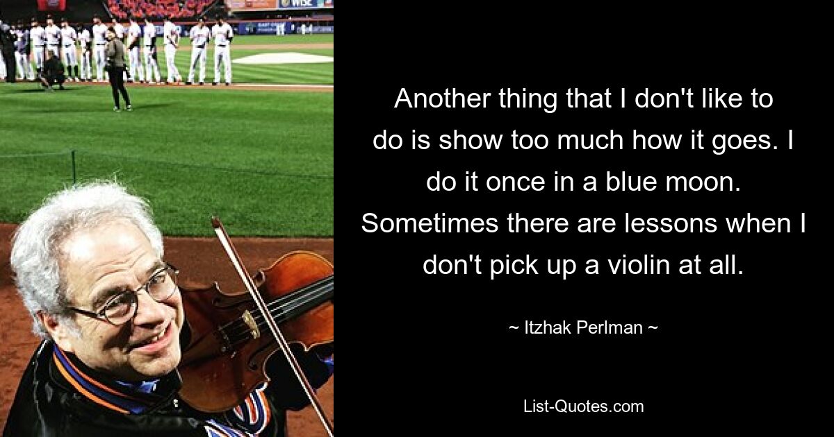 Another thing that I don't like to do is show too much how it goes. I do it once in a blue moon. Sometimes there are lessons when I don't pick up a violin at all. — © Itzhak Perlman